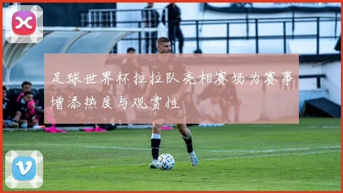 足球世界杯拉拉队亮相赛场为赛事增添热度与观赏性