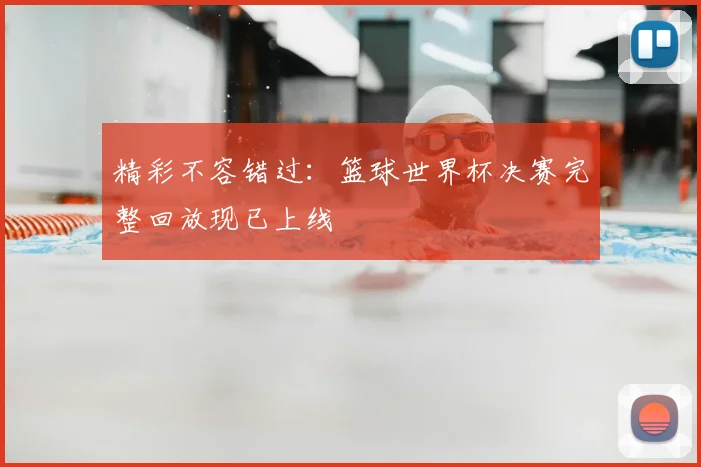 精彩不容错过：篮球世界杯决赛完整回放现已上线