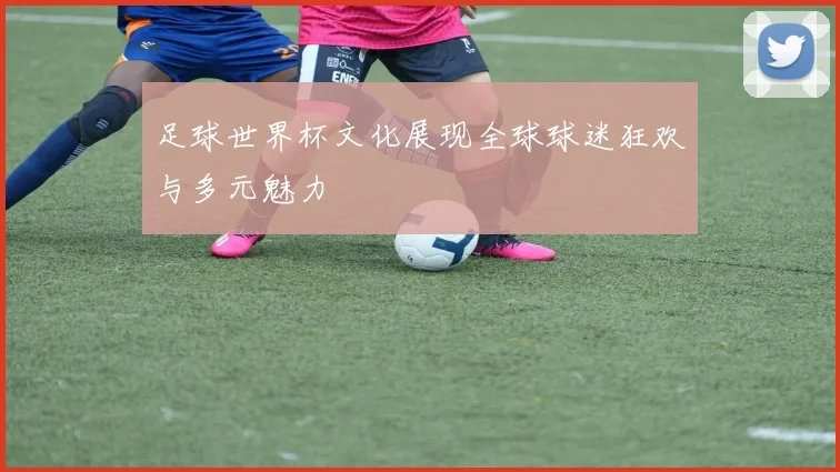 足球世界杯文化展现全球球迷狂欢与多元魅力