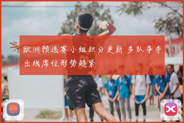 欧洲预选赛小组积分更新 多队争夺出线席位形势趋紧