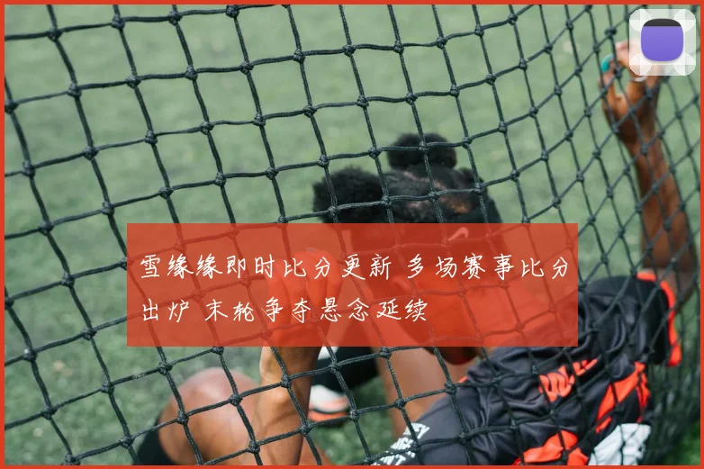 雪缘缘即时比分更新 多场赛事比分出炉 末轮争夺悬念延续