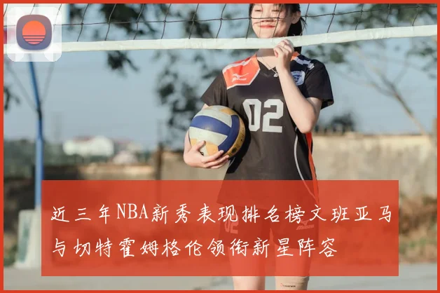 近三年NBA新秀表现排名榜文班亚马与切特霍姆格伦领衔新星阵容