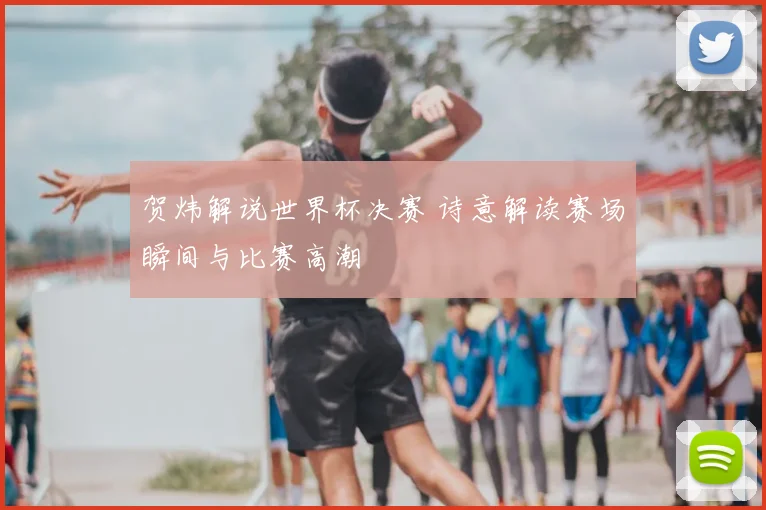 贺炜解说世界杯决赛 诗意解读赛场瞬间与比赛高潮