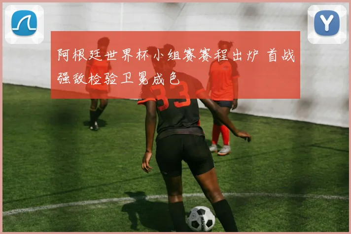 阿根廷世界杯小组赛赛程出炉 首战强敌检验卫冕成色