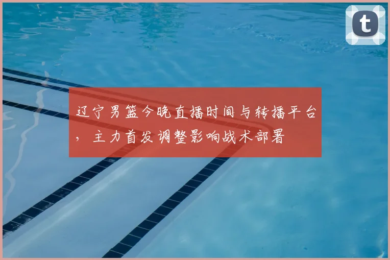 辽宁男篮今晚直播时间与转播平台,主力首发调整影响战术部署