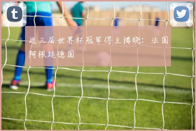 近三届世界杯冠军得主揭晓：法国阿根廷德国