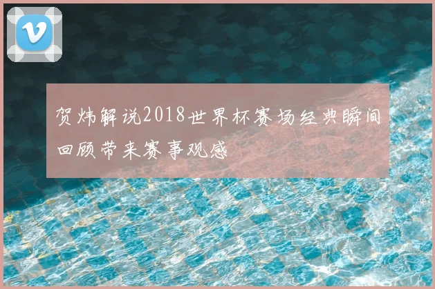 贺炜解说2018世界杯赛场经典瞬间回顾带来赛事观感
