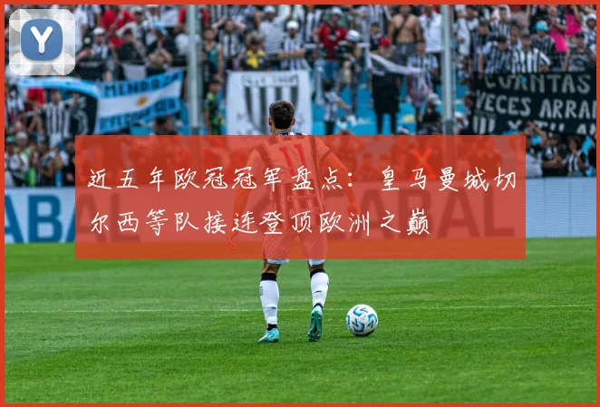 近五年欧冠冠军盘点:皇马曼城切尔西等队接连登顶欧洲之巅