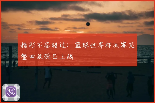 精彩不容错过：篮球世界杯决赛完整回放现已上线