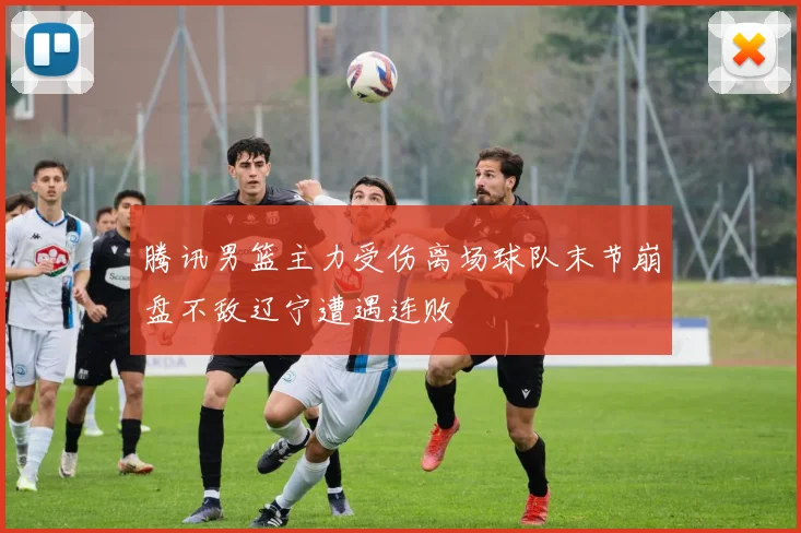腾讯男篮主力受伤离场球队末节崩盘不敌辽宁遭遇连败