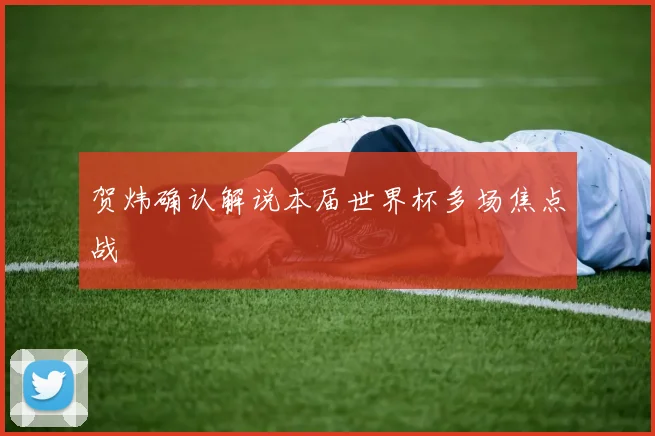 贺炜确认解说本届世界杯多场焦点战