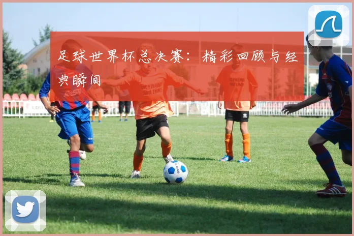 足球世界杯总决赛:精彩回顾与经典瞬间
