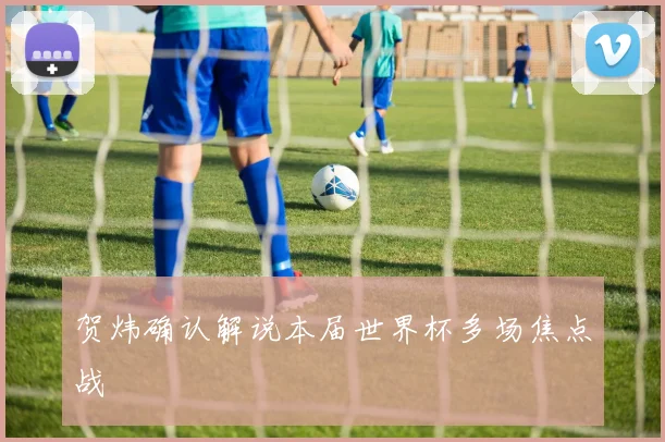 贺炜确认解说本届世界杯多场焦点战