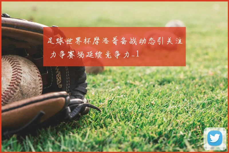 足球世界杯摩洛哥备战动态引关注 力争赛场延续竞争力_1