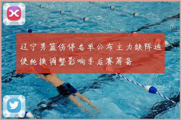 辽宁男篮伤停名单公布主力缺阵迫使轮换调整影响季后赛筹备