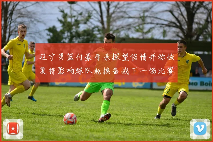 辽宁男篮付豪母亲探望伤情并称恢复将影响球队轮换备战下一场比赛
