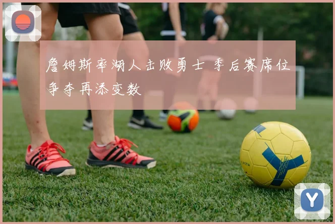 詹姆斯率湖人击败勇士 季后赛席位争夺再添变数