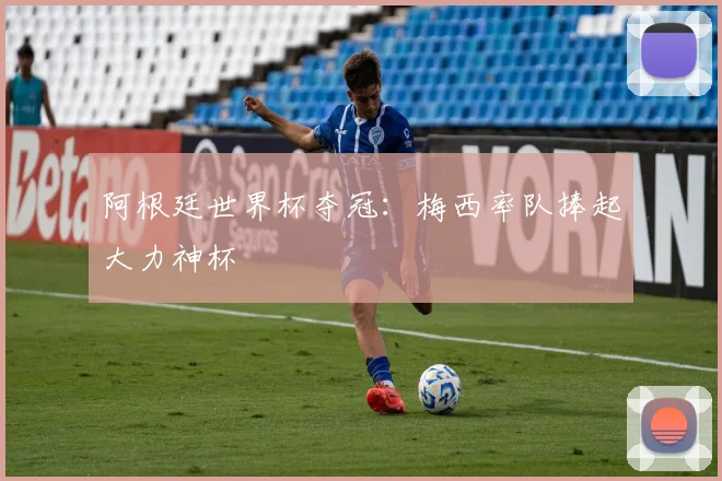 阿根廷世界杯夺冠:梅西率队捧起大力神杯