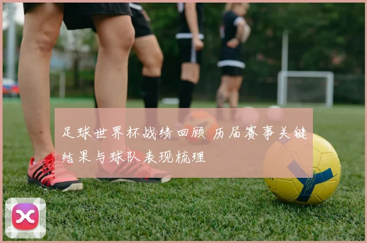 足球世界杯战绩回顾 历届赛事关键结果与球队表现梳理