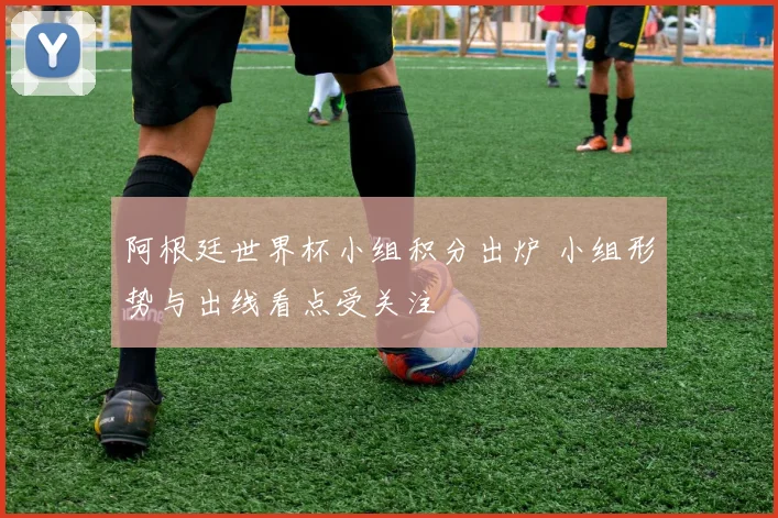 阿根廷世界杯小组积分出炉 小组形势与出线看点受关注