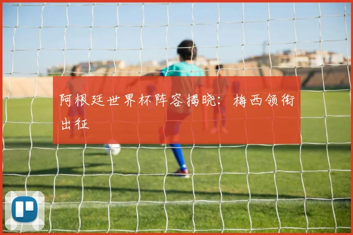 阿根廷世界杯阵容揭晓:梅西领衔出征