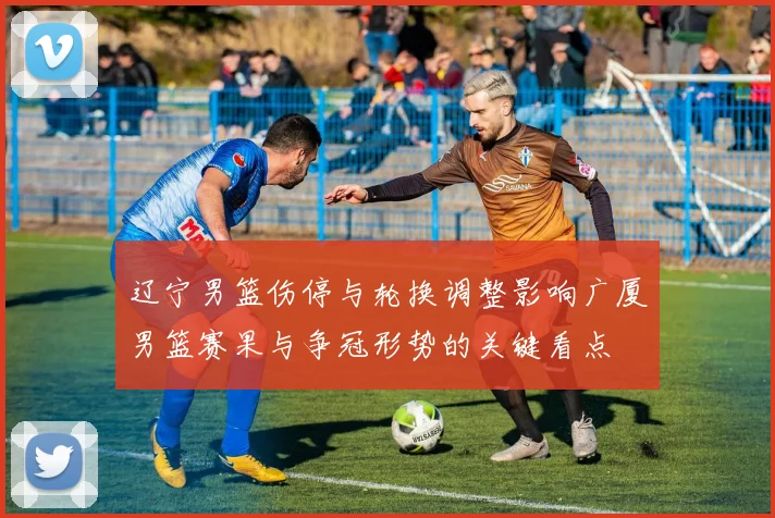 辽宁男篮伤停与轮换调整影响广厦男篮赛果与争冠形势的关键看点