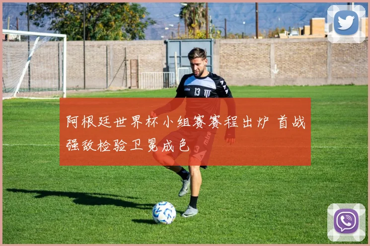 阿根廷世界杯小组赛赛程出炉 首战强敌检验卫冕成色