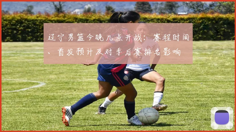 辽宁男篮今晚几点开战:赛程时间、首发预计及对季后赛排名影响