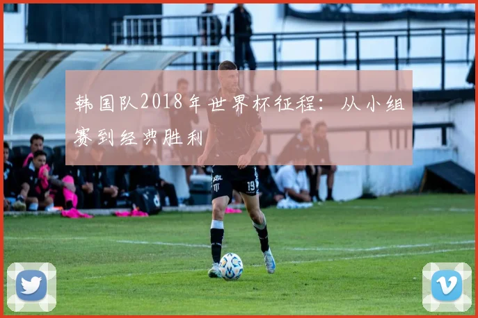 韩国队2018年世界杯征程:从小组赛到经典胜利
