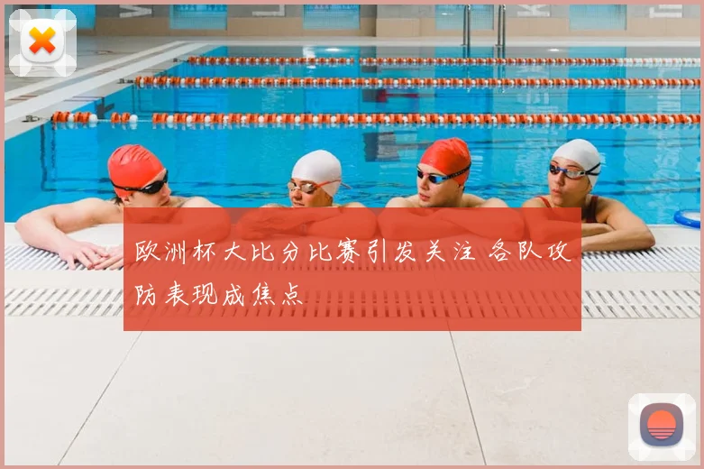 欧洲杯大比分比赛引发关注 各队攻防表现成焦点
