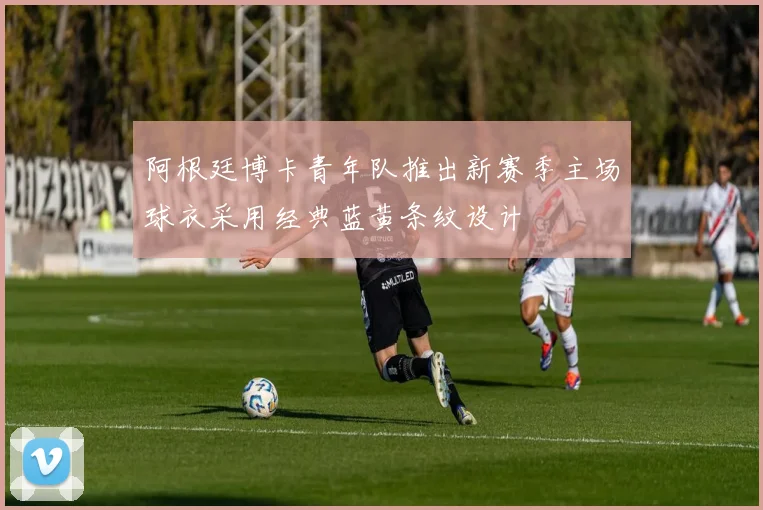 阿根廷博卡青年队推出新赛季主场球衣采用经典蓝黄条纹设计