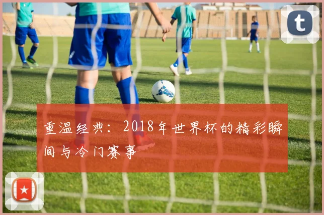 重温经典：2018年世界杯的精彩瞬间与冷门赛事