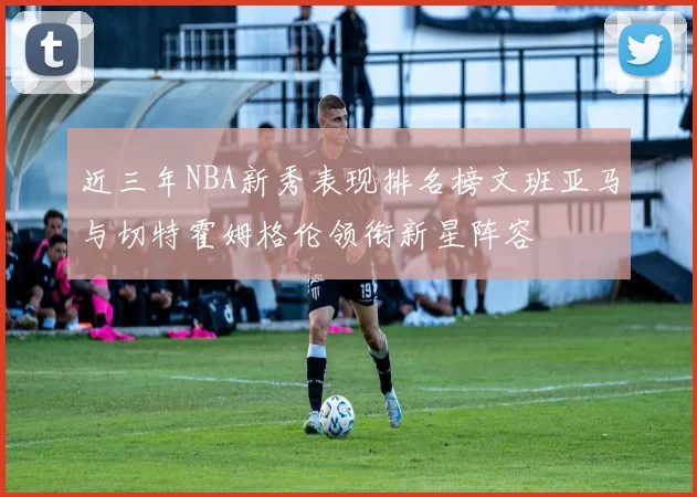 近三年NBA新秀表现排名榜文班亚马与切特霍姆格伦领衔新星阵容