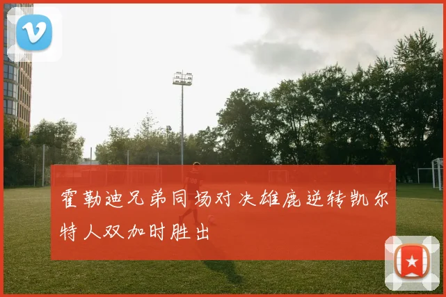 霍勒迪兄弟同场对决雄鹿逆转凯尔特人双加时胜出