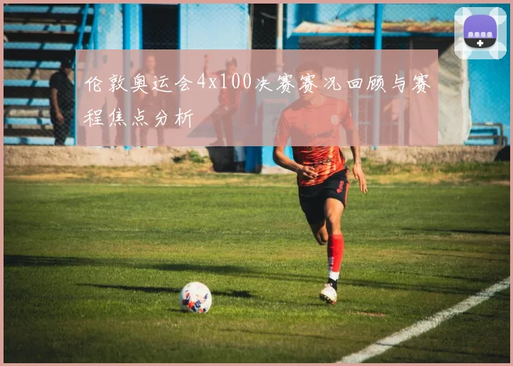 伦敦奥运会4x100决赛赛况回顾与赛程焦点分析