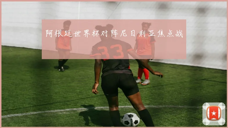 阿根廷世界杯对阵尼日利亚焦点战