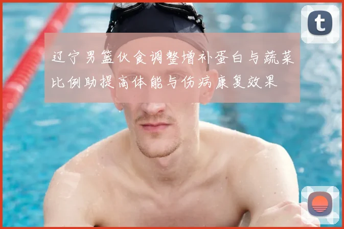 辽宁男篮伙食调整增补蛋白与蔬菜比例助提高体能与伤病康复效果