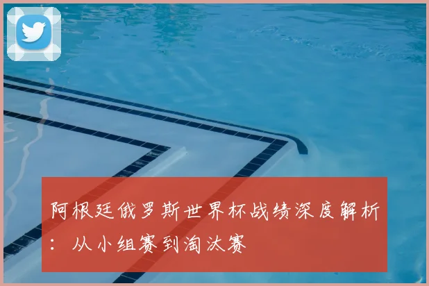 阿根廷俄罗斯世界杯战绩深度解析:从小组赛到淘汰赛
