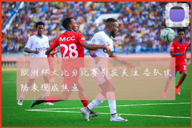 欧洲杯大比分比赛引发关注 各队攻防表现成焦点