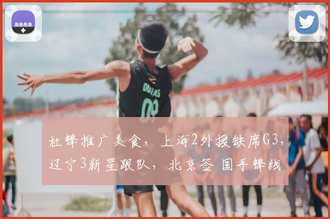 杜锋推广美食,上海2外援缺席G3,辽宁3新星跟队,北京签 国手锋线