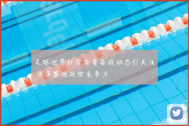 足球世界杯摩洛哥备战动态引关注 力争赛场延续竞争力