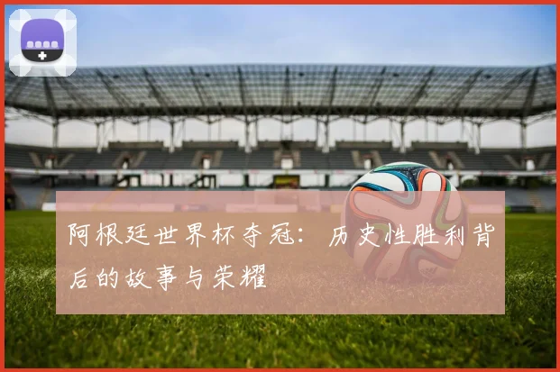 阿根廷世界杯夺冠：历史性胜利背后的故事与荣耀