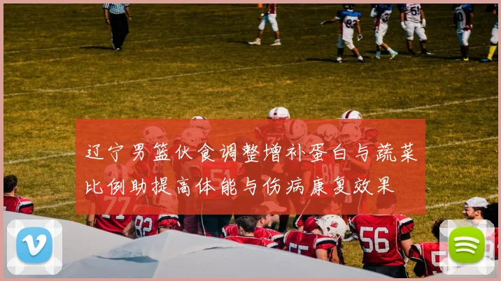 辽宁男篮伙食调整增补蛋白与蔬菜比例助提高体能与伤病康复效果