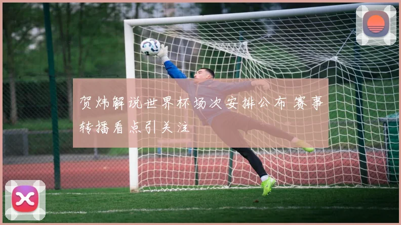 贺炜解说世界杯场次安排公布 赛事转播看点引关注