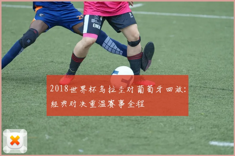 2018世界杯乌拉圭对葡萄牙回放：经典对决重温赛事全程