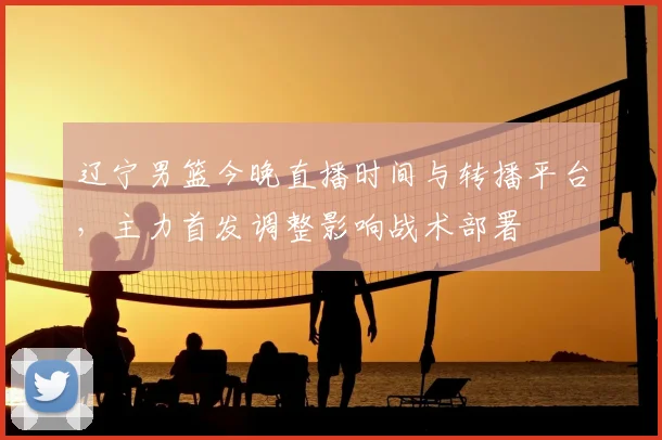 辽宁男篮今晚直播时间与转播平台，主力首发调整影响战术部署