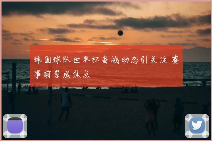 韩国球队世界杯备战动态引关注 赛事前景成焦点