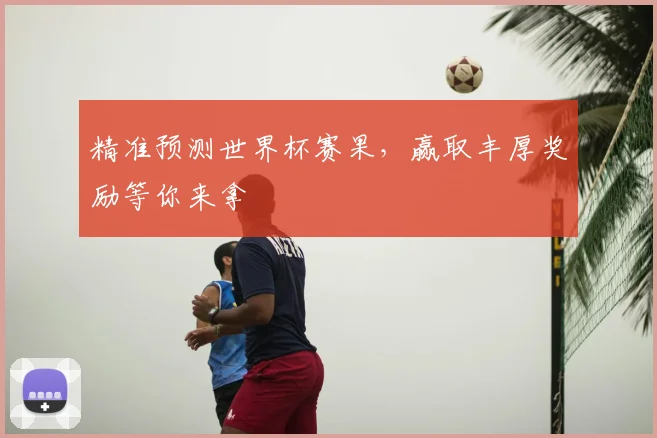 精准预测世界杯赛果，赢取丰厚奖励等你来拿