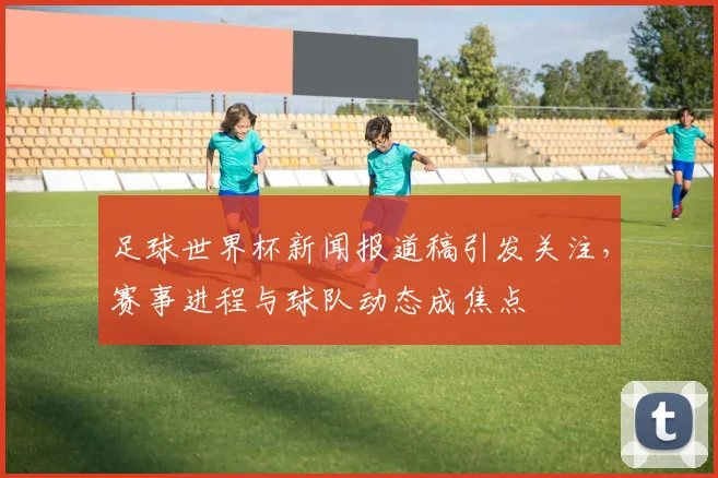 足球世界杯新闻报道稿引发关注,赛事进程与球队动态成焦点