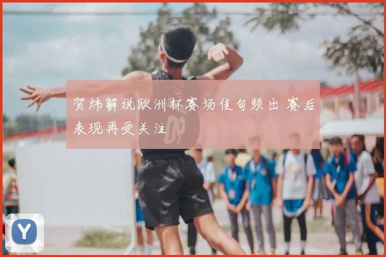 贺炜解说欧洲杯赛场佳句频出 赛后表现再受关注